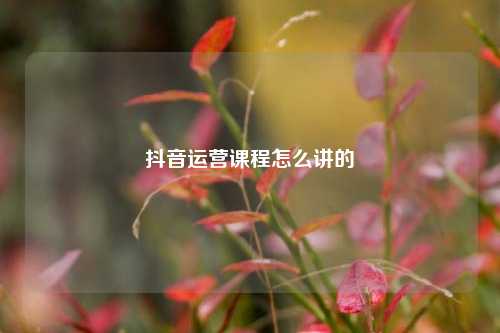 抖音运营课程怎么讲的