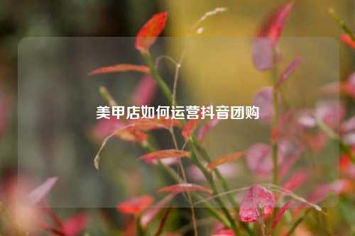 美甲店如何运营抖音团购