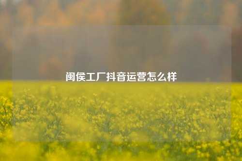 闽侯工厂抖音运营怎么样