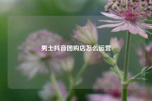男士抖音团购店怎么运营