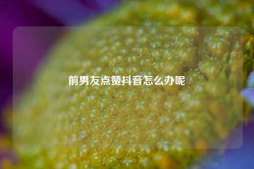 前男友点赞抖音怎么办呢